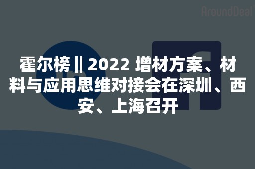 霍尔榜‖2022 增材方案、材料与应用思维对接会在深圳、西安、上海召开