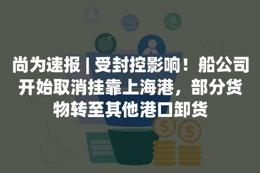 尚为速报 | 受封控影响！船公司开始取消挂靠上海港，部分货物转至其他港口卸货