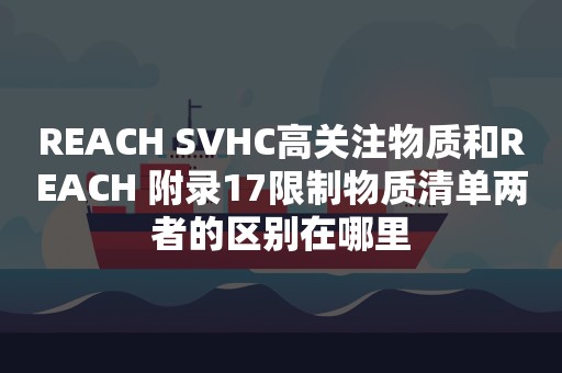 REACH SVHC高关注物质和REACH 附录17限制物质清单两者的区别在哪里