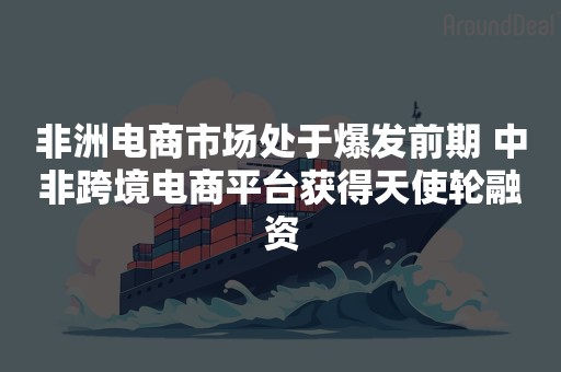 非洲电商市场处于爆发前期 中非跨境电商平台获得天使轮融资