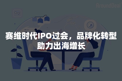 赛维时代IPO过会，品牌化转型助力出海增长