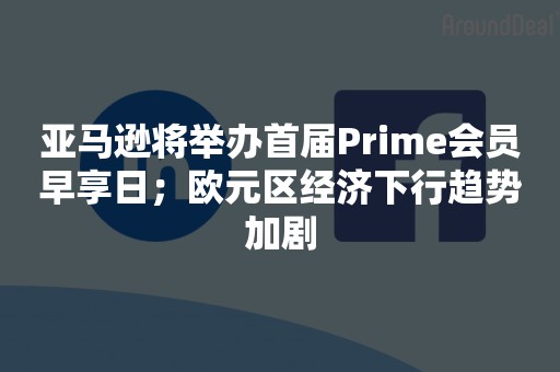 亚马逊将举办首届Prime会员早享日；欧元区经济下行趋势加剧