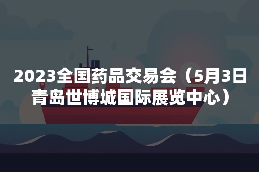 2023全国药品交易会（5月3日青岛世博城国际展览中心）