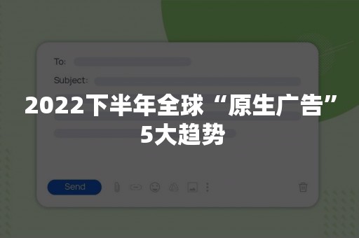 2022下半年全球“原生广告” 5大趋势