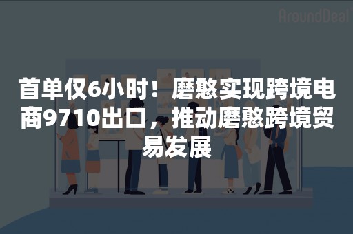 首单仅6小时！磨憨实现跨境电商9710出口，推动磨憨跨境贸易发展