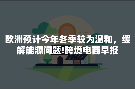 欧洲预计今年冬季较为温和，缓解能源问题!跨境电商早报