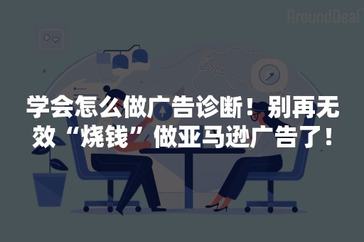 学会怎么做广告诊断！别再无效“烧钱”做亚马逊广告了！