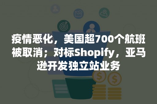 疫情恶化，美国超700个航班被取消；对标Shopify，亚马逊开发独立站业务