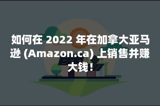 如何在 2022 年在加拿大亚马逊 (Amazon.ca) 上销售并赚大钱！