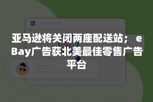 亚马逊将关闭两座配送站； eBay广告获北美最佳零售广告平台