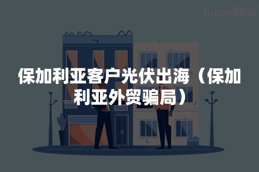 保加利亚客户光伏出海（保加利亚外贸骗局）