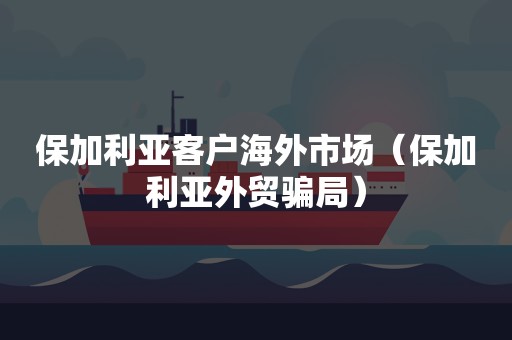 保加利亚客户海外市场（保加利亚外贸骗局）