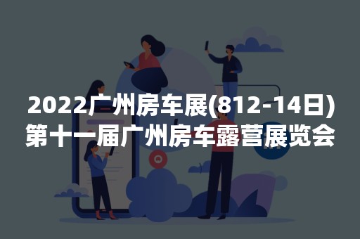 2022广州房车展(812-14日)第十一届广州房车露营展览会