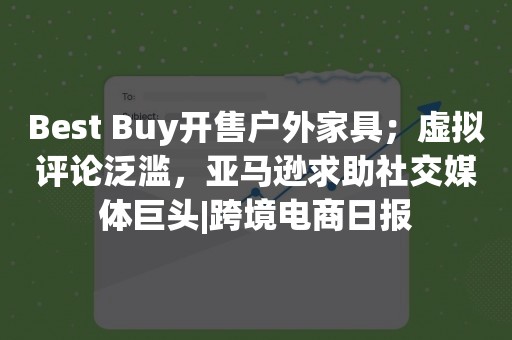 Best Buy开售户外家具；虚拟评论泛滥，亚马逊求助社交媒体巨头|跨境电商日报