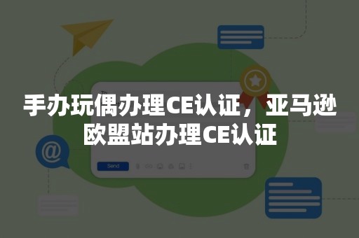 手办玩偶办理CE认证，亚马逊欧盟站办理CE认证