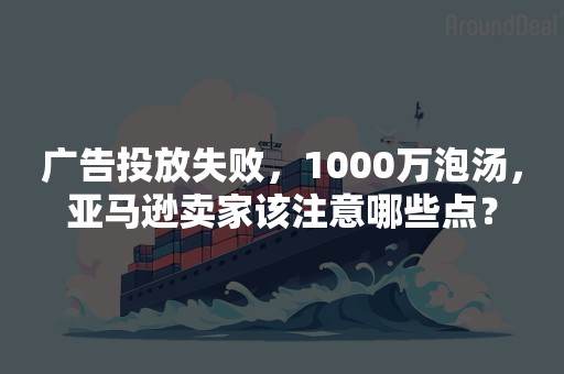 广告投放失败，1000万泡汤，亚马逊卖家该注意哪些点？