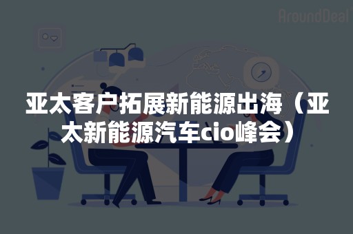 亚太客户拓展新能源出海（亚太新能源汽车cio峰会）