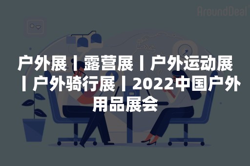 户外展丨露营展丨户外运动展丨户外骑行展丨2022中国户外用品展会