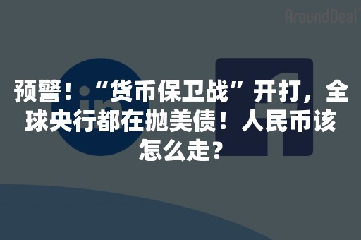 预警！“货币保卫战”开打，全球央行都在抛美债！人民币该怎么走？