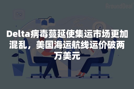Delta病毒蔓延使集运市场更加混乱，美国海运航线运价破两万美元