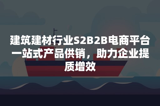 建筑建材行业S2B2B电商平台一站式产品供销，助力企业提质增效