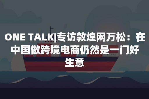 ONE TALK|专访敦煌网万松：在中国做跨境电商仍然是一门好生意
