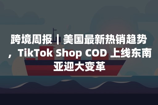 跨境周报｜美国最新热销趋势，TikTok Shop COD 上线东南亚迎大变革