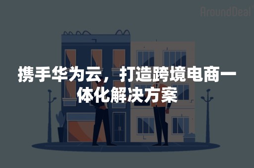 携手华为云，打造跨境电商一体化解决方案