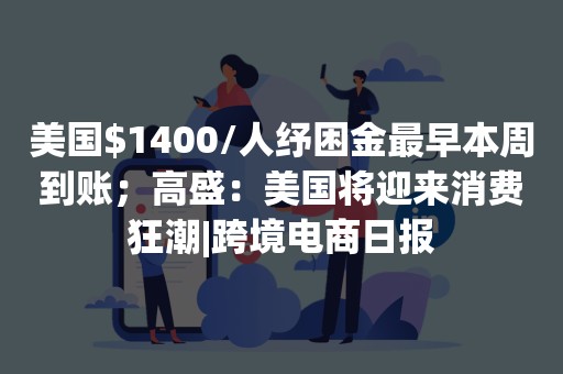 美国$1400/人纾困金最早本周到账；高盛：美国将迎来消费狂潮|跨境电商日报