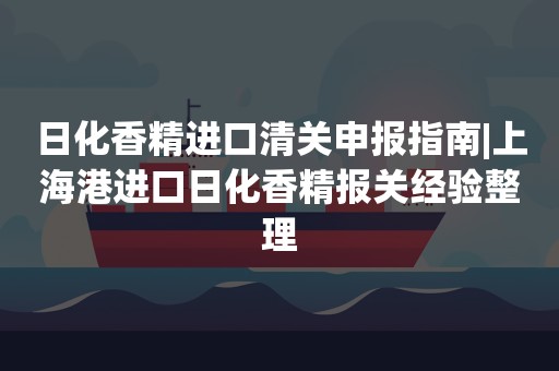 日化香精进口清关申报指南|上海港进口日化香精报关经验整理