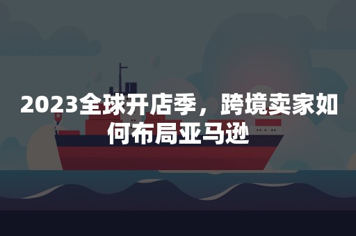 2023全球开店季，跨境卖家如何布局亚马逊