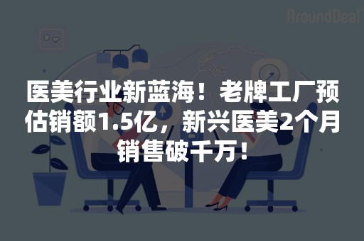医美行业新蓝海！老牌工厂预估销额1.5亿，新兴医美2个月销售破千万！