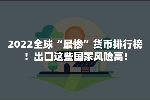 2022全球“最惨”货币排行榜！出口这些国家风险高！
