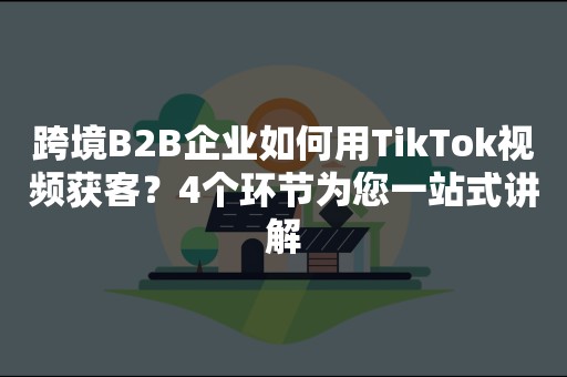 跨境B2B企业如何用TikTok视频获客？4个环节为您一站式讲解