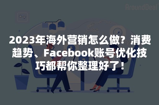 2023年海外营销怎么做？消费趋势、Facebook账号优化技巧都帮你整理好了！