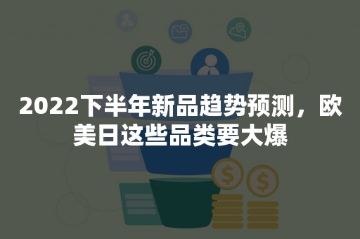 2022下半年新品趋势预测，欧美日这些品类要大爆