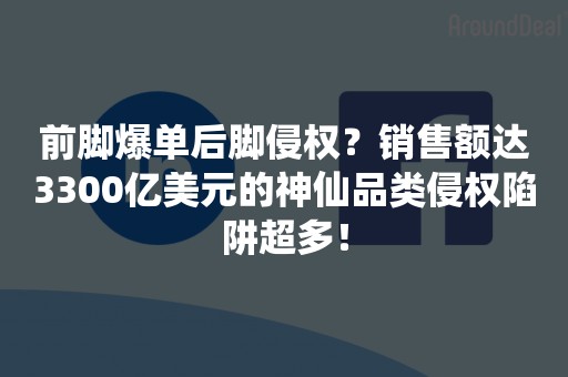 前脚爆单后脚侵权？销售额达3300亿美元的神仙品类侵权陷阱超多！