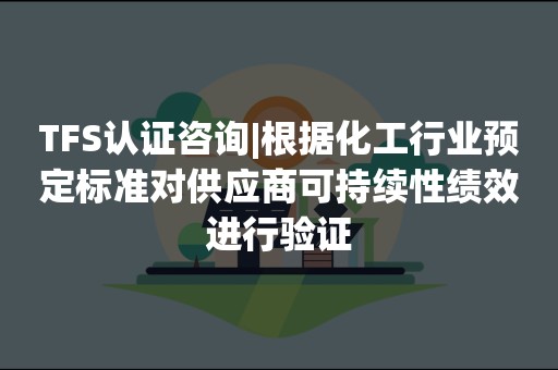 TFS认证咨询|根据化工行业预定标准对供应商可持续性绩效进行验证
