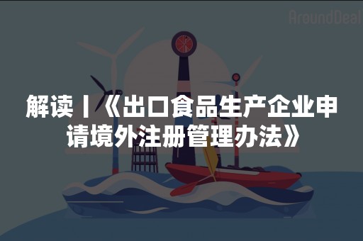 解读丨《出口食品生产企业申请境外注册管理办法》