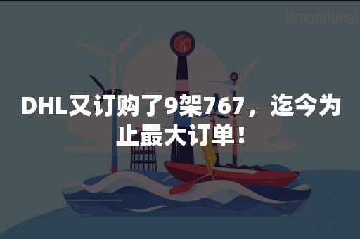DHL又订购了9架767，迄今为止最大订单！