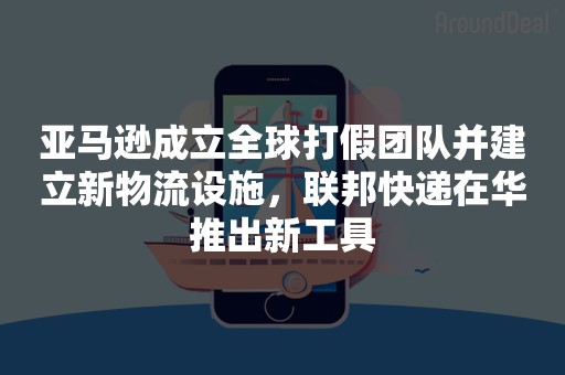 亚马逊成立全球打假团队并建立新物流设施，联邦快递在华推出新工具
