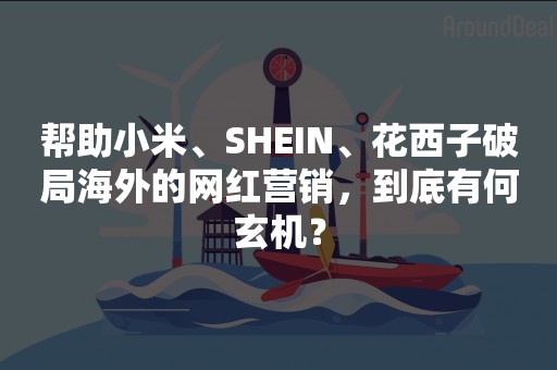 帮助小米、SHEIN、花西子破局海外的网红营销，到底有何玄机？