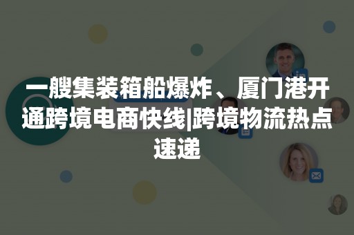 一艘集装箱船爆炸、厦门港开通跨境电商快线|跨境物流热点速递