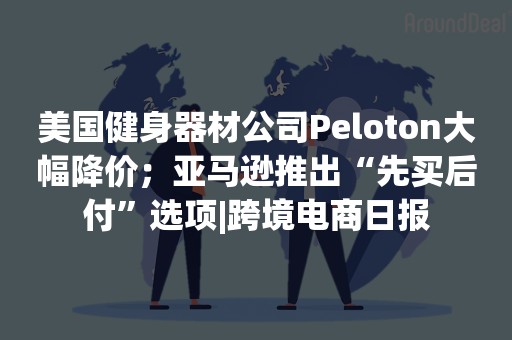 美国健身器材公司Peloton大幅降价；亚马逊推出“先买后付”选项|跨境电商日报