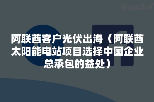阿联酋客户光伏出海（阿联酋太阳能电站项目选择中国企业总承包的益处）