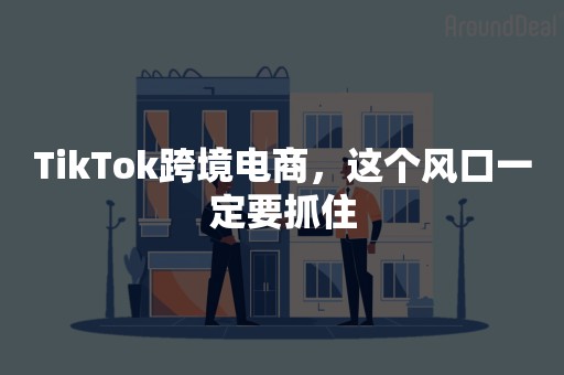 TikTok跨境电商，这个风口一定要抓住