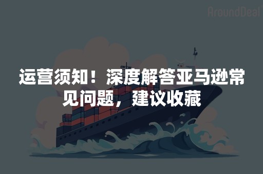 运营须知！深度解答亚马逊常见问题，建议收藏