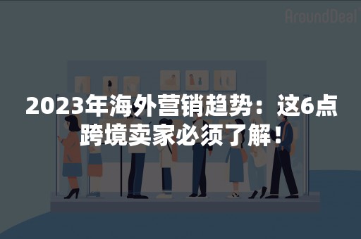2023年海外营销趋势：这6点跨境卖家必须了解！