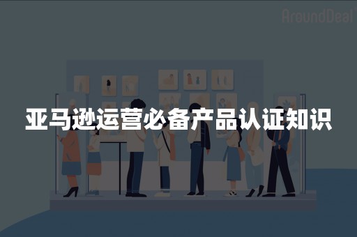 亚马逊运营必备产品认证知识