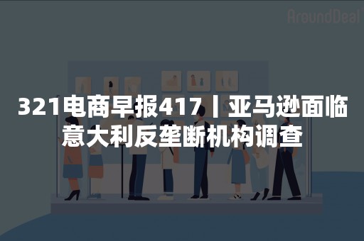 321电商早报417丨亚马逊面临意大利反垄断机构调查